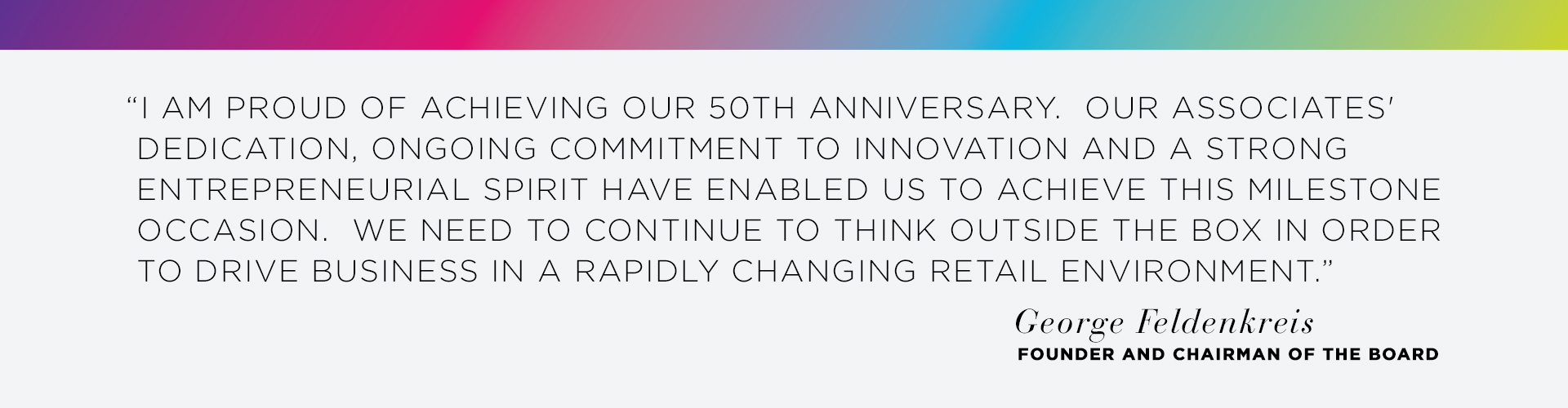 I am proud of achieving our 50th anniversary. Our associates dedication, ongoing commitment to innovation and a strong entrepreneurial spirit have enabled us to achieve this milestone occasion. We need to continue to think outside the box in order to drive bussiness in a rapidly changing retail environment. - George Feldenkreis